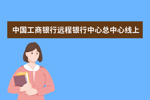 中国工商银行远程银行中心总中心线上平台运营是什么