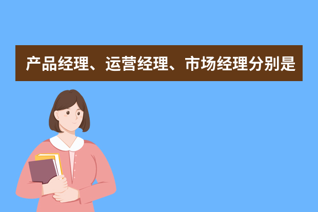 产品经理、运营经理、市场经理分别是什么？