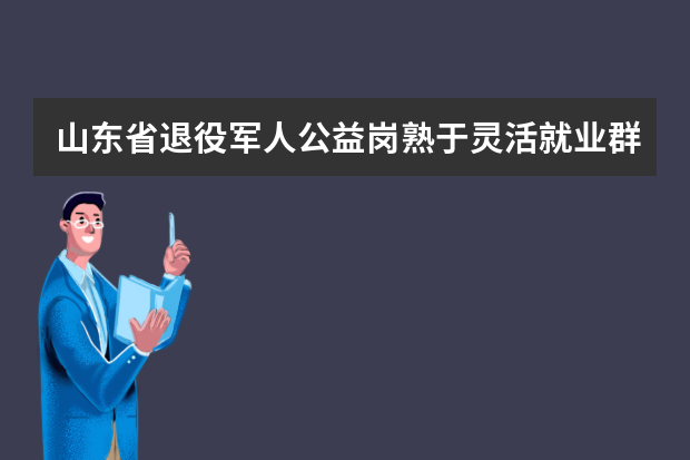 山东省退役军人公益岗熟于灵活就业群体吗