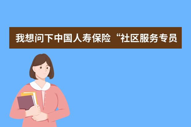 我想问下中国人寿保险“社区服务专员”的工作性质或者内容是什么_