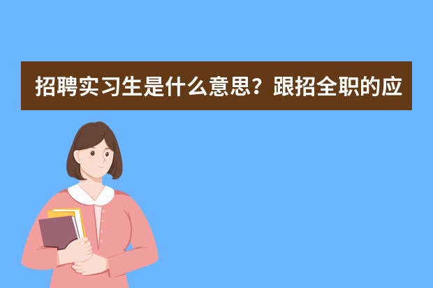 招聘实习生是什么意思？跟招全职的应届毕业生有什么区别？实习生能转为全职留在公司吗？