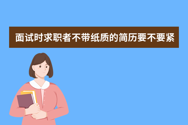 面试时求职者不带纸质的简历要不要紧（你觉得现在面试的时候有没有必要带纸质版的简历了？）